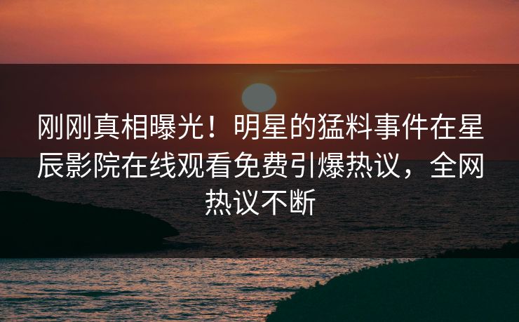 刚刚真相曝光！明星的猛料事件在星辰影院在线观看免费引爆热议，全网热议不断
