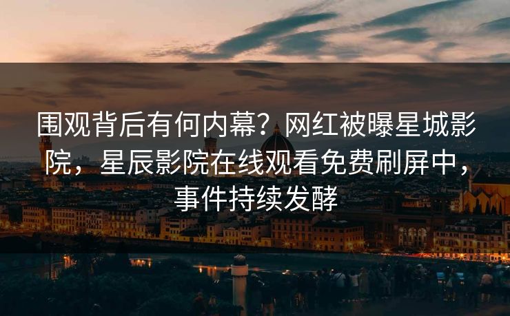 围观背后有何内幕？网红被曝星城影院，星辰影院在线观看免费刷屏中，事件持续发酵