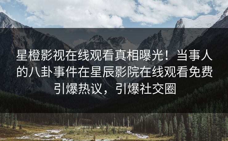 星橙影视在线观看真相曝光！当事人的八卦事件在星辰影院在线观看免费引爆热议，引爆社交圈