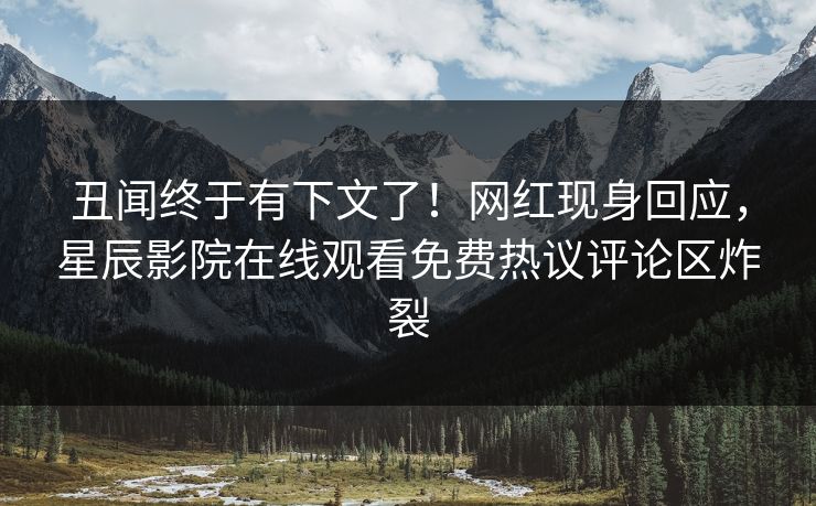 丑闻终于有下文了！网红现身回应，星辰影院在线观看免费热议评论区炸裂