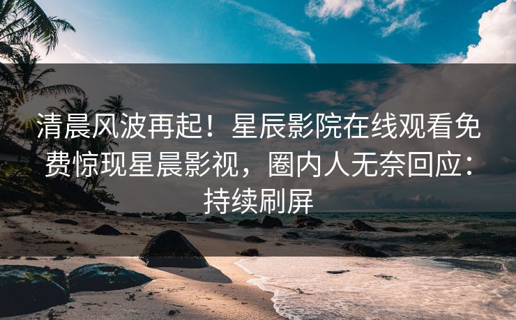 清晨风波再起！星辰影院在线观看免费惊现星晨影视，圈内人无奈回应：持续刷屏