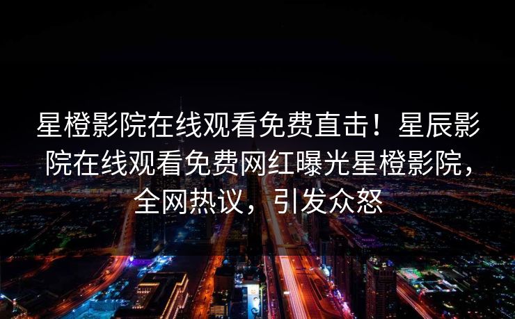星橙影院在线观看免费直击！星辰影院在线观看免费网红曝光星橙影院，全网热议，引发众怒