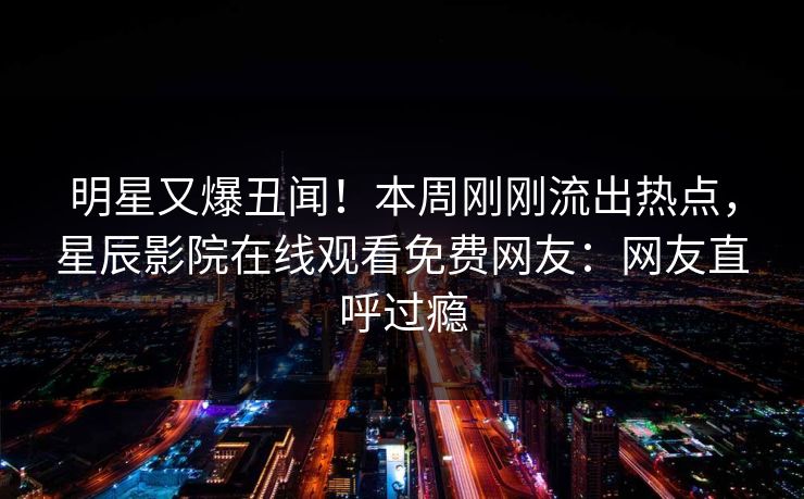 明星又爆丑闻！本周刚刚流出热点，星辰影院在线观看免费网友：网友直呼过瘾