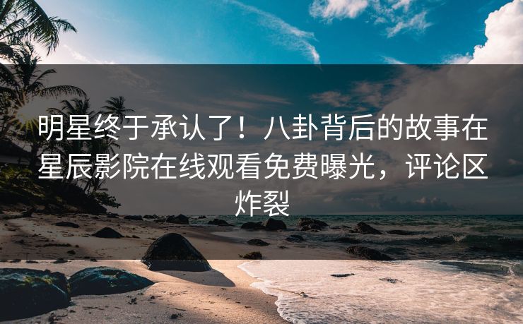 明星终于承认了！八卦背后的故事在星辰影院在线观看免费曝光，评论区炸裂