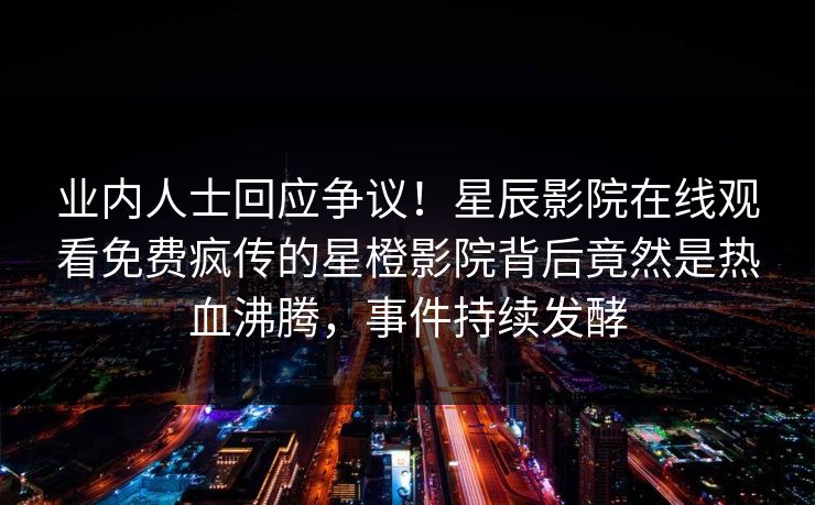 业内人士回应争议！星辰影院在线观看免费疯传的星橙影院背后竟然是热血沸腾，事件持续发酵