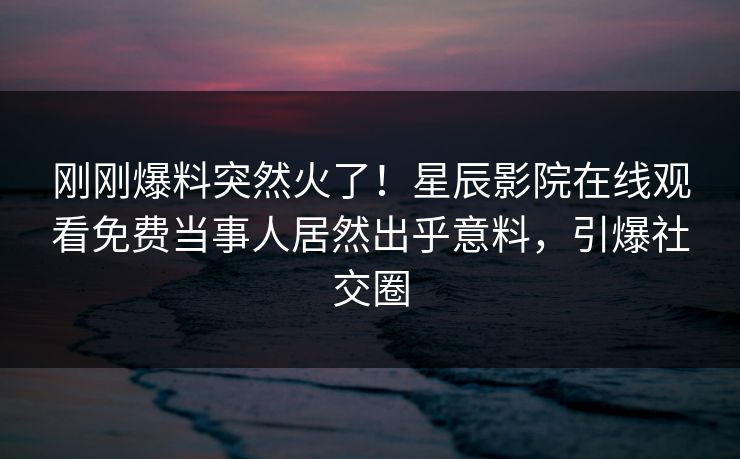 刚刚爆料突然火了！星辰影院在线观看免费当事人居然出乎意料，引爆社交圈