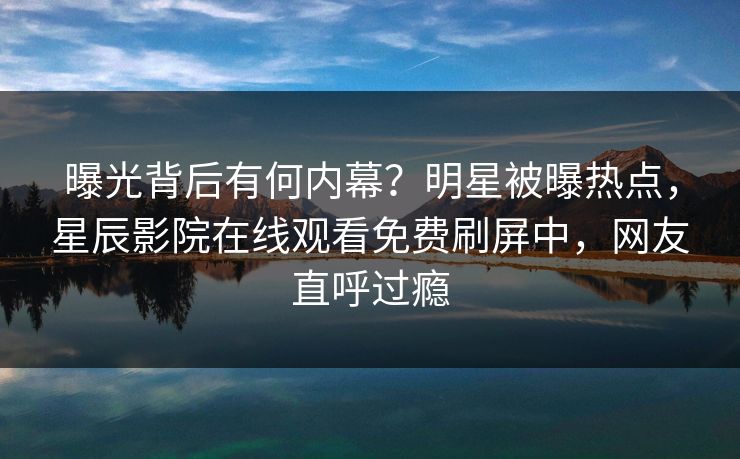 曝光背后有何内幕？明星被曝热点，星辰影院在线观看免费刷屏中，网友直呼过瘾
