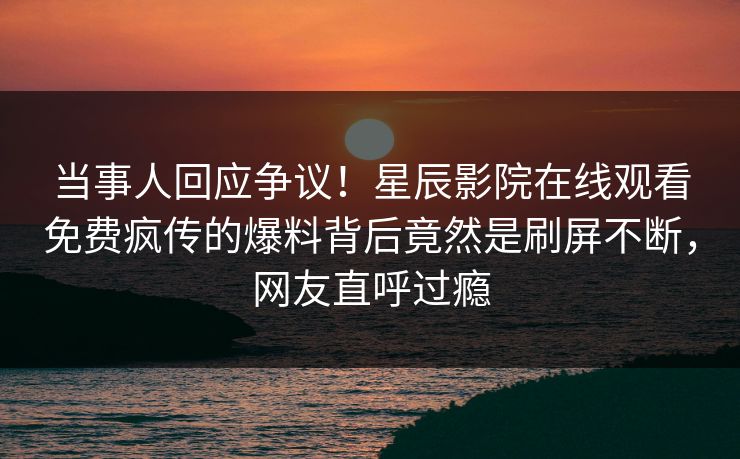当事人回应争议！星辰影院在线观看免费疯传的爆料背后竟然是刷屏不断，网友直呼过瘾