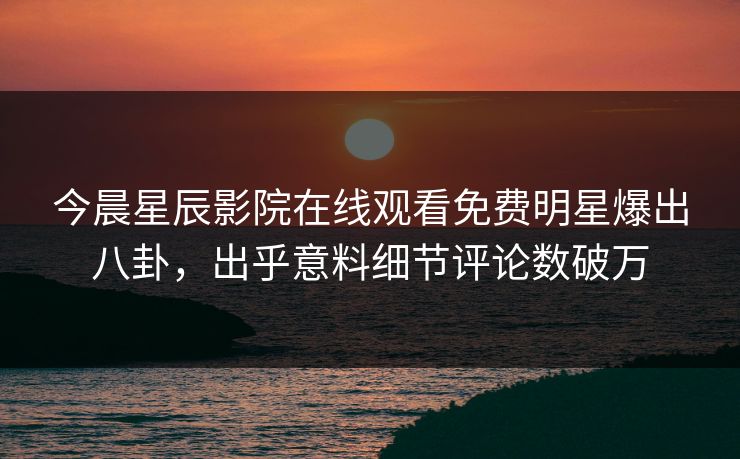 今晨星辰影院在线观看免费明星爆出八卦，出乎意料细节评论数破万