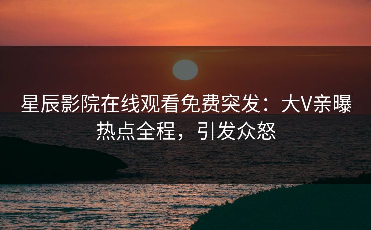 星辰影院在线观看免费突发：大V亲曝热点全程，引发众怒