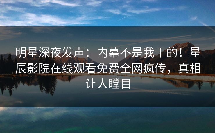 明星深夜发声：内幕不是我干的！星辰影院在线观看免费全网疯传，真相让人瞠目