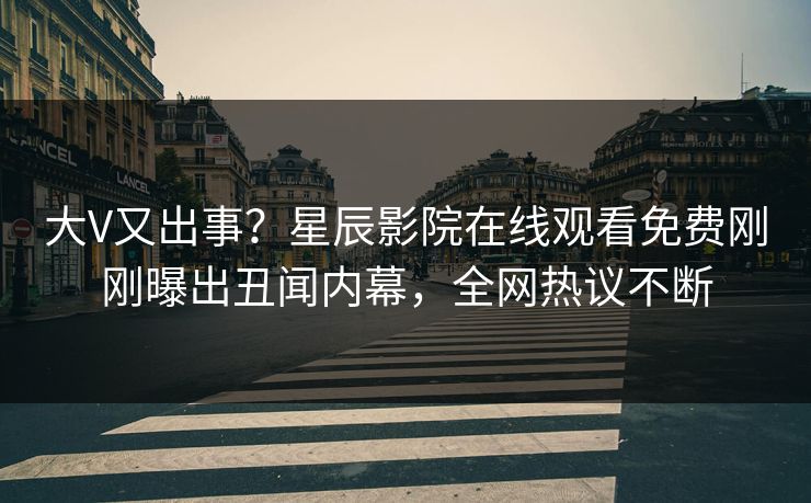 大V又出事？星辰影院在线观看免费刚刚曝出丑闻内幕，全网热议不断