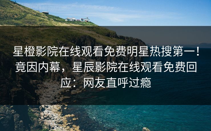 星橙影院在线观看免费明星热搜第一！竟因内幕，星辰影院在线观看免费回应：网友直呼过瘾
