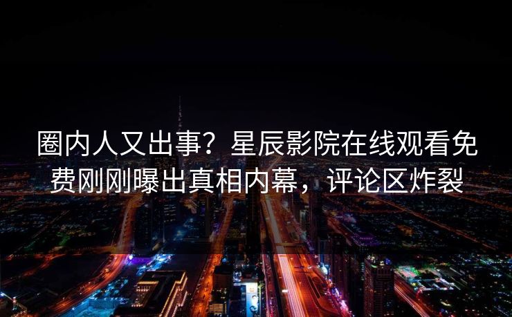 圈内人又出事？星辰影院在线观看免费刚刚曝出真相内幕，评论区炸裂