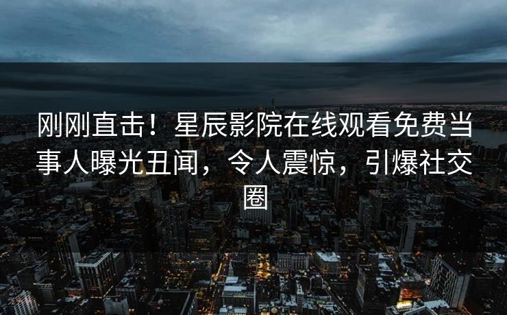 刚刚直击！星辰影院在线观看免费当事人曝光丑闻，令人震惊，引爆社交圈
