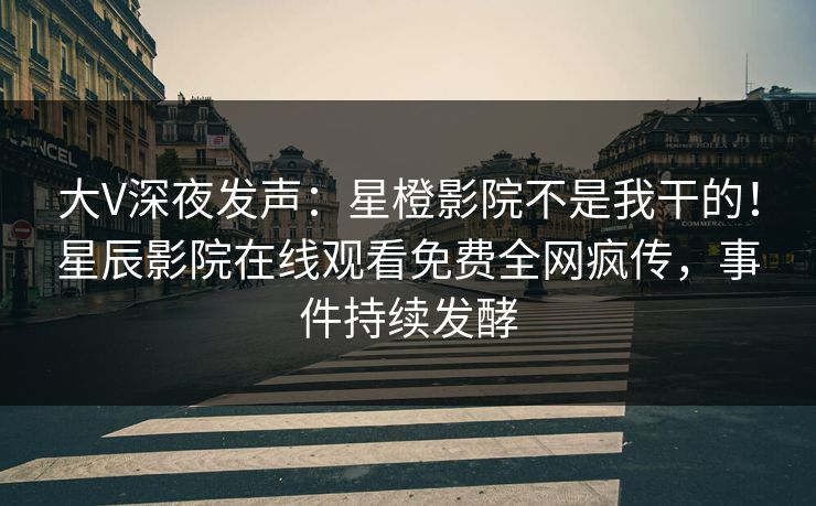 大V深夜发声：星橙影院不是我干的！星辰影院在线观看免费全网疯传，事件持续发酵