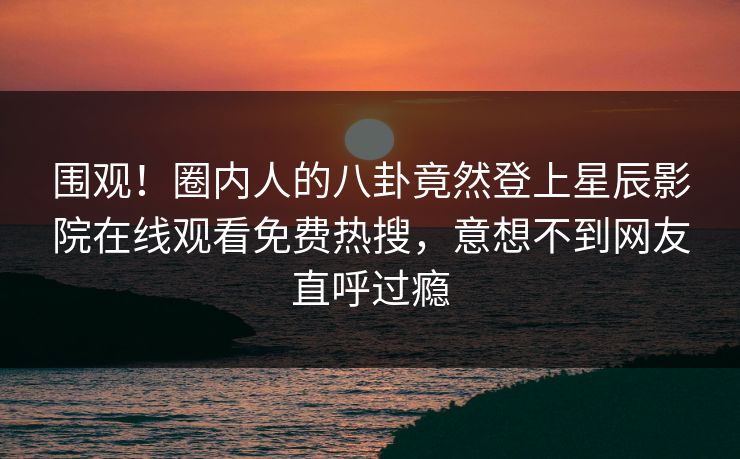 围观！圈内人的八卦竟然登上星辰影院在线观看免费热搜，意想不到网友直呼过瘾