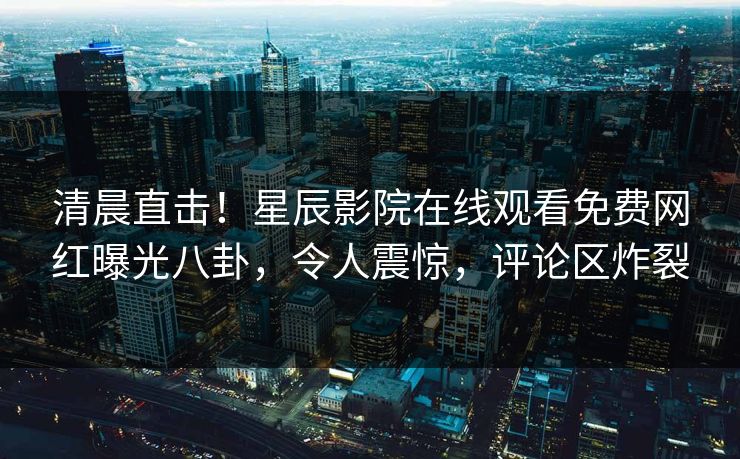 清晨直击！星辰影院在线观看免费网红曝光八卦，令人震惊，评论区炸裂