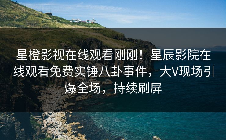 星橙影视在线观看刚刚！星辰影院在线观看免费实锤八卦事件，大V现场引爆全场，持续刷屏