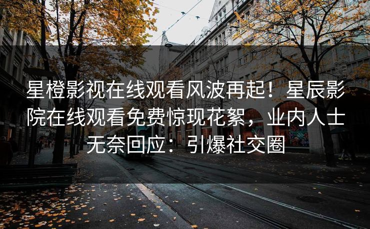星橙影视在线观看风波再起！星辰影院在线观看免费惊现花絮，业内人士无奈回应：引爆社交圈