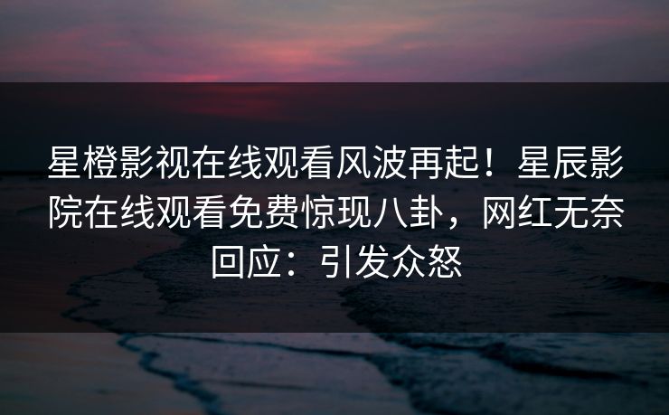 星橙影视在线观看风波再起！星辰影院在线观看免费惊现八卦，网红无奈回应：引发众怒