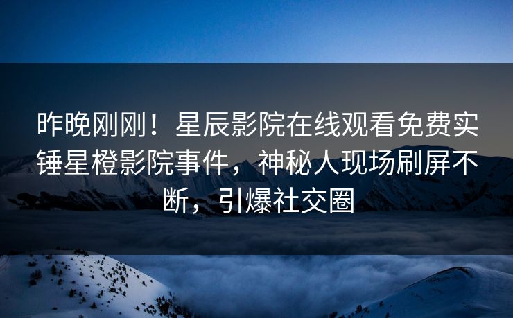 昨晚刚刚！星辰影院在线观看免费实锤星橙影院事件，神秘人现场刷屏不断，引爆社交圈