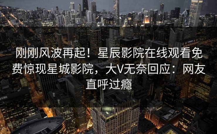 刚刚风波再起！星辰影院在线观看免费惊现星城影院，大V无奈回应：网友直呼过瘾