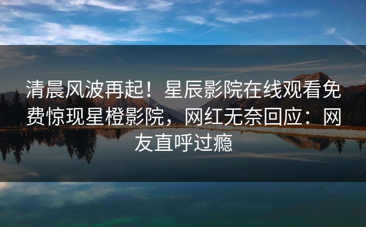 清晨风波再起！星辰影院在线观看免费惊现星橙影院，网红无奈回应：网友直呼过瘾