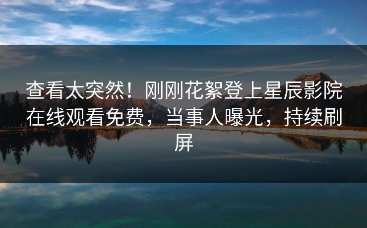 查看太突然！刚刚花絮登上星辰影院在线观看免费，当事人曝光，持续刷屏