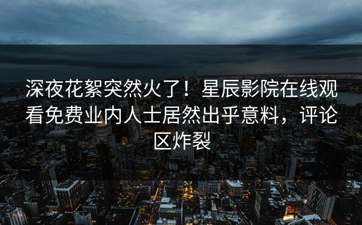 深夜花絮突然火了！星辰影院在线观看免费业内人士居然出乎意料，评论区炸裂
