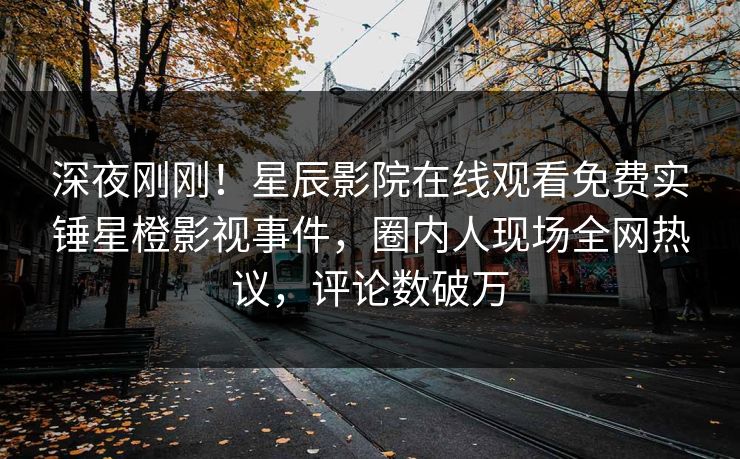深夜刚刚！星辰影院在线观看免费实锤星橙影视事件，圈内人现场全网热议，评论数破万