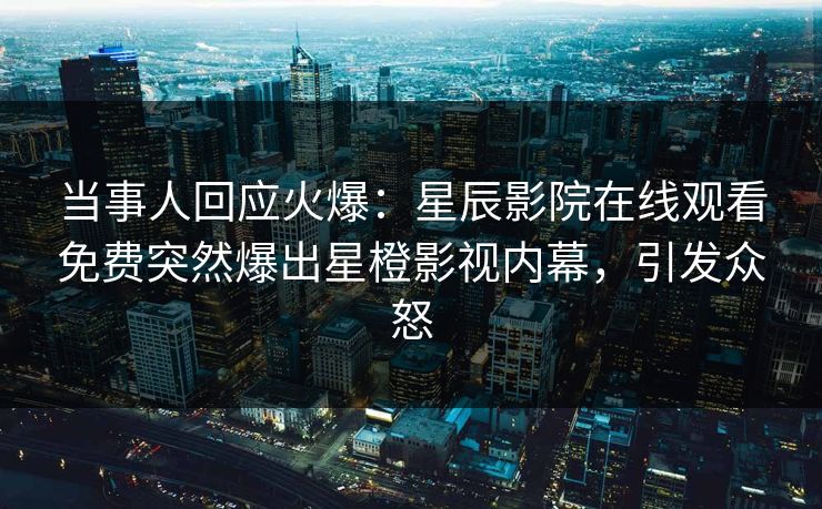 当事人回应火爆：星辰影院在线观看免费突然爆出星橙影视内幕，引发众怒