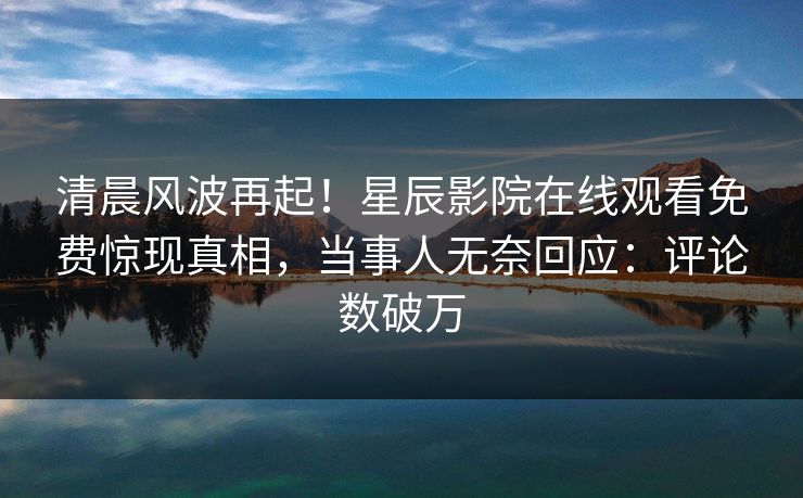 清晨风波再起！星辰影院在线观看免费惊现真相，当事人无奈回应：评论数破万