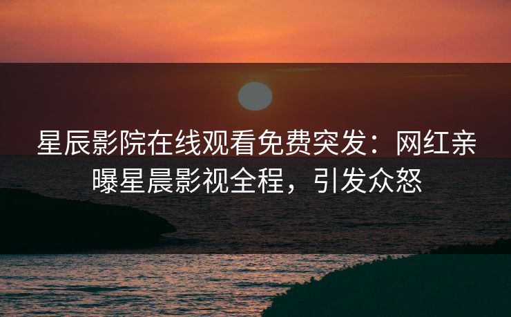 星辰影院在线观看免费突发：网红亲曝星晨影视全程，引发众怒