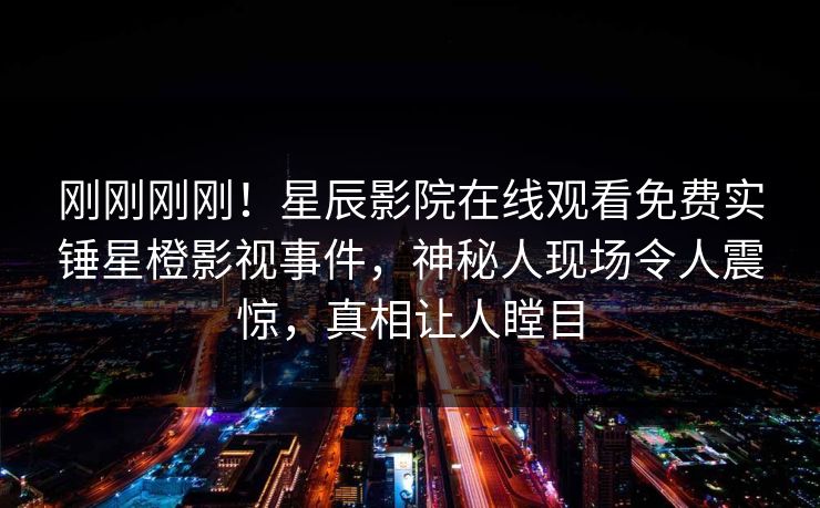 刚刚刚刚！星辰影院在线观看免费实锤星橙影视事件，神秘人现场令人震惊，真相让人瞠目