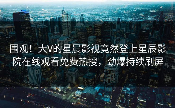 围观！大V的星晨影视竟然登上星辰影院在线观看免费热搜，劲爆持续刷屏