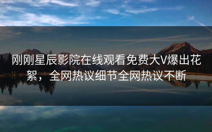 刚刚星辰影院在线观看免费大V爆出花絮，全网热议细节全网热议不断