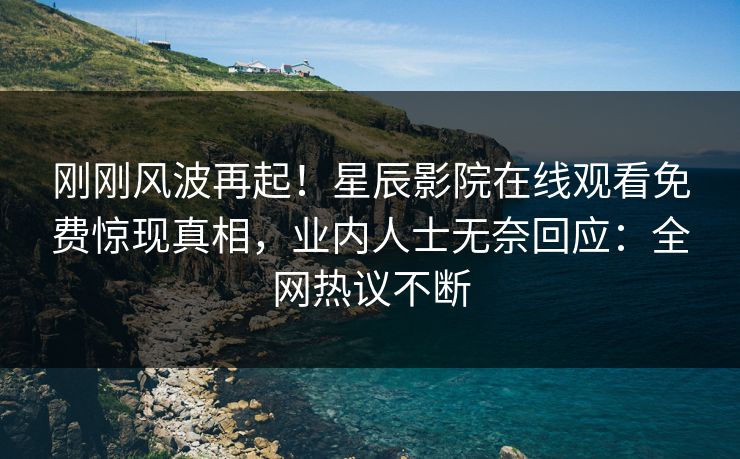 刚刚风波再起！星辰影院在线观看免费惊现真相，业内人士无奈回应：全网热议不断