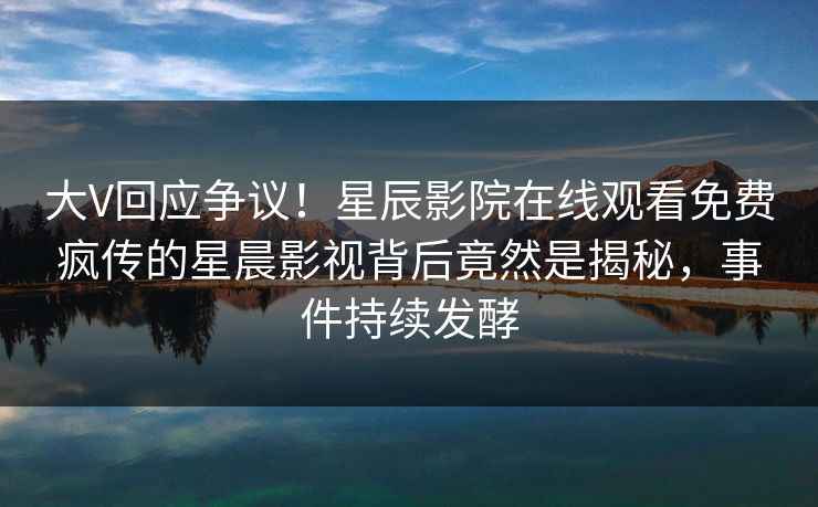 大V回应争议！星辰影院在线观看免费疯传的星晨影视背后竟然是揭秘，事件持续发酵