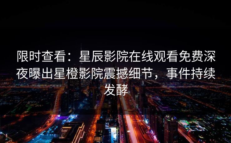 限时查看：星辰影院在线观看免费深夜曝出星橙影院震撼细节，事件持续发酵