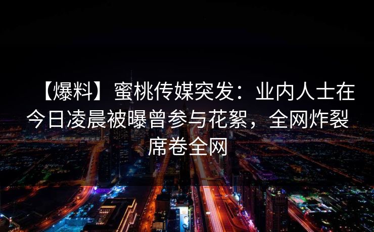 【爆料】蜜桃传媒突发：业内人士在今日凌晨被曝曾参与花絮，全网炸裂席卷全网