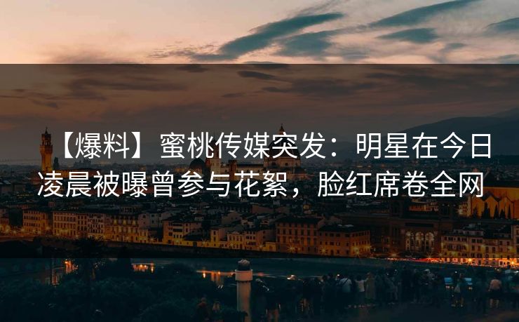 【爆料】蜜桃传媒突发：明星在今日凌晨被曝曾参与花絮，脸红席卷全网