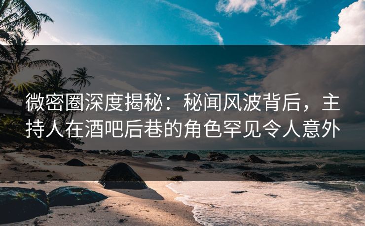 微密圈深度揭秘：秘闻风波背后，主持人在酒吧后巷的角色罕见令人意外