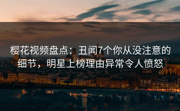 樱花视频盘点：丑闻7个你从没注意的细节，明星上榜理由异常令人愤怒