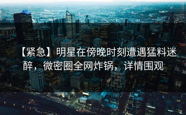 【紧急】明星在傍晚时刻遭遇猛料迷醉，微密圈全网炸锅，详情围观