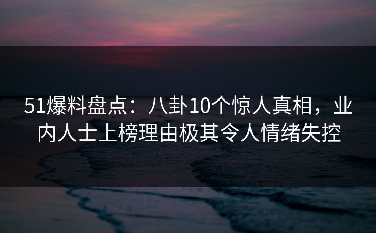 51爆料盘点：八卦10个惊人真相，业内人士上榜理由极其令人情绪失控