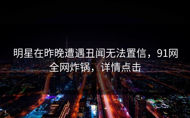 明星在昨晚遭遇丑闻无法置信，91网全网炸锅，详情点击