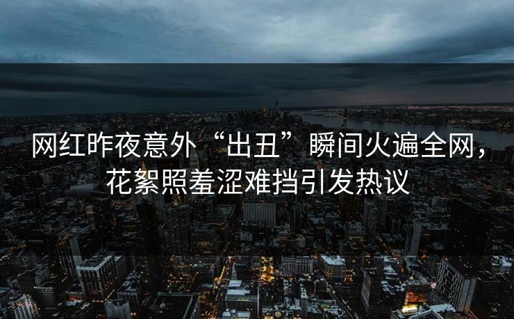 网红昨夜意外“出丑”瞬间火遍全网，花絮照羞涩难挡引发热议