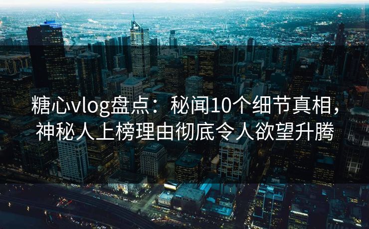 糖心vlog盘点：秘闻10个细节真相，神秘人上榜理由彻底令人欲望升腾