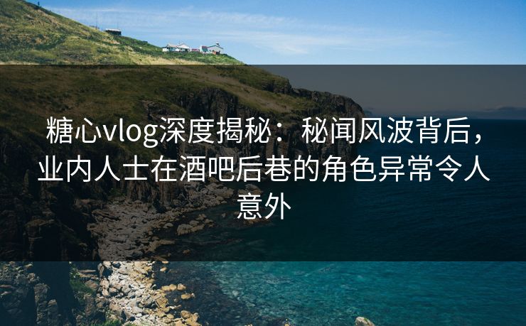 糖心vlog深度揭秘：秘闻风波背后，业内人士在酒吧后巷的角色异常令人意外